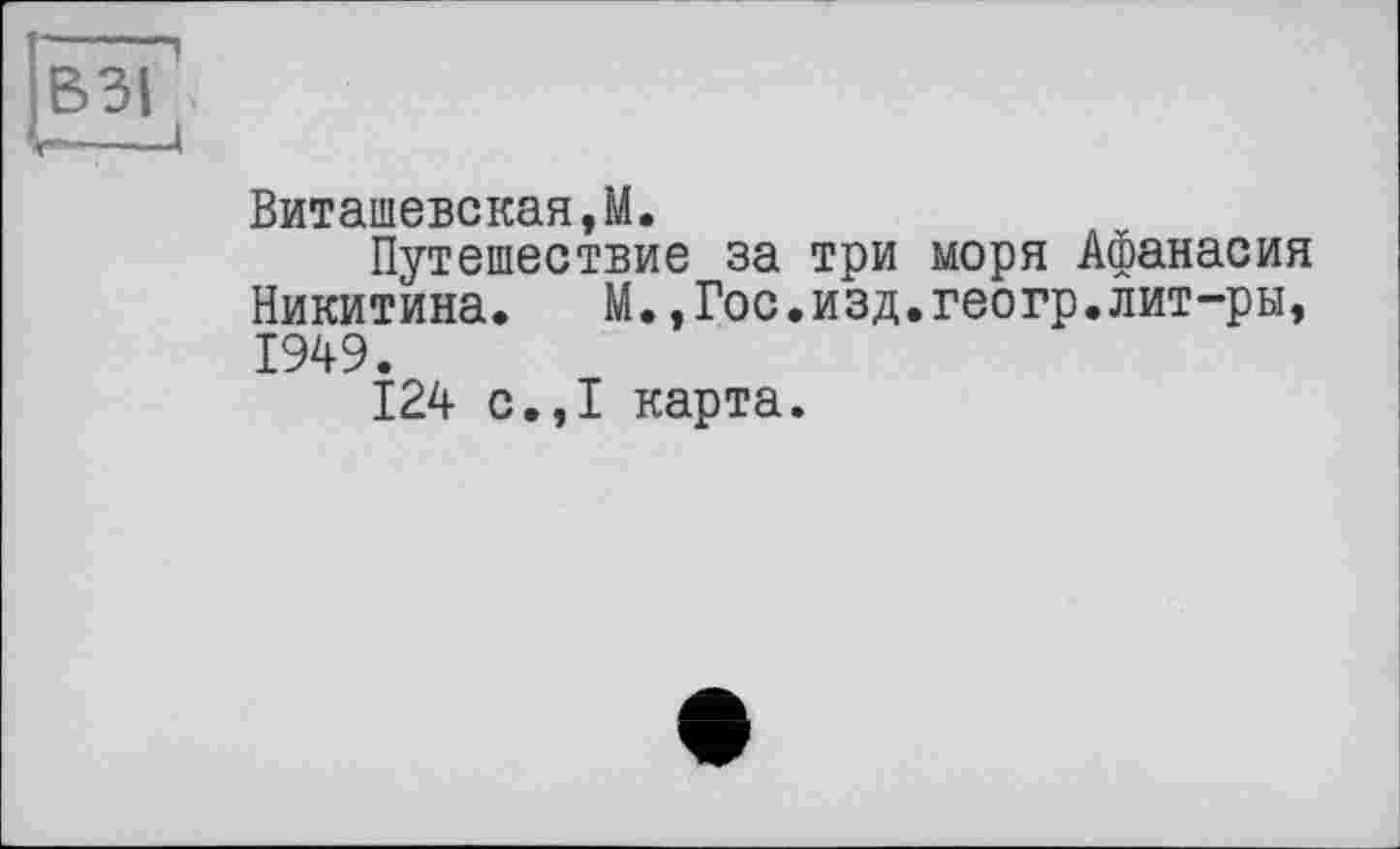 ﻿-----,
ВЗІ
Виташевская,М.
Путешествие за три моря Афанасия Никитина. М.,Гос.изд.геогр.лит-ры, 1949.
124 с.,І карта.